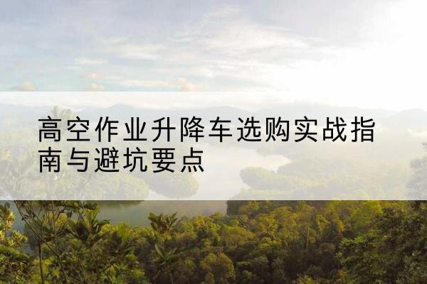 合川区升降车怎么选-高空作业升降车选购实战指南与避坑要点