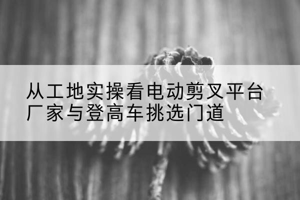 合川区电动剪叉升降平台厂家-从工地实操看电动剪叉平台厂家与登高车挑选门道
