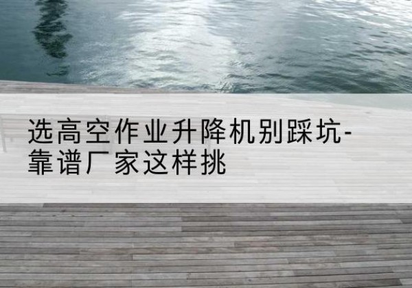 合川区剪叉式升降机厂家-选高空作业升降机别踩坑-靠谱厂家这样挑