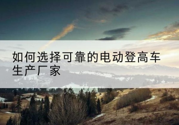 合川区电动登高车厂家-如何选择可靠的电动登高车生产厂家