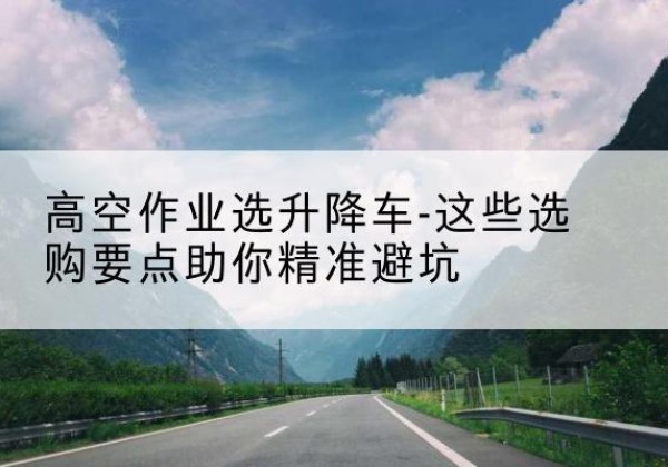 合川区升降车厂家-高空作业选升降车-这些选购要点助你*避坑