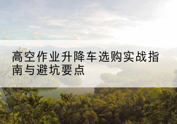 合川区升降车怎么选-高空作业升降车选购实战指南与避坑要点