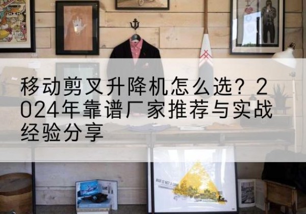 合川区升降平台厂家推荐-移动剪叉升降机怎么选？2024年靠谱厂家推荐与实战经验分享